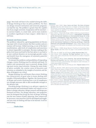 Design Research Quarterly 1:2 Dec. 2006	 – 27 – 	 www.designresearchsociety.org
paign. New tools will have to be created to bring the skills
of design thinking to bear on policy problems. For that,
our design research institutions and university programs
can lead the way. The problem is greater than the capabili-
ties of any single university. Cooperation will be essential—
to convince leaders, to create tools, and to train students
in numbers signiﬁcant to have impact—while there is
still time.
Summary and Conclusions
The problems induced by a growing population are becom-
ing major with virtual certainty that their number and seri-
ousness will increase. Global warming, as one of the latest
manifestations, adds levels of complication and uncertain-
ty almost impossible to anticipate. Decision making at the
policy level must avail itself of the best advice it can ﬁnd to
at once confront disasters on increasingly grander scales,
and beneﬁt from the emergence of extremely powerful
new technologies.
	 To interpret the problems and possibilities of impending
changes, science thinking must be solicited and heard. To
explore and conceptualize ways to proceed, design think-
ing must receive equal attention. Among the many kinds
of advice available, the creative voices of discovery and
invention as embodied in the insights of scientists and the
ideas of designers are critical.
	 Design thinking, less well known than science thinking,
has characteristics of great value to teams dealing with
complex, ill-formed problems. Together, the characteristics
of design and science thinking form a set of complemen-
tary thought processes able to add considerable strength to
the advisory task.
	 Providing design thinking in an advisory capacity to
governmental and institutional leaders will require an evo-
lution in design education, design research and design pro-
fessional activities. For design education, new programs
must be designed that bring the best of design thinking
into the new context of policy planning. New content will
be necessary; new processes must be developed and taught;
and new ways of working will have to be learned. It will be
worth doing.
	 Charles Owen
References
1. Diamond, Jared. (1999 ). Guns, Germs and Steel. The Fates of Human
Societies. New York: W. W. Norton & Co. In Chapter 13, Necessity’s Mother.
The evolution of technology, Diamond gives a vivid analysis of how techno-
logical capability has appeared in our and other societies and why its growth
is nonlinear and autocatalyzed.
2. Owen, Charles L. Responsible Design. (2004). Achieving Living Excellence:
Implications, Warnings and a Call to Action. In eDesign2004. Proceedings
of the International Conference on Environmental Design for Living
Excellence: Contemporary Issues and Solutions. Shah Alam, Selangor,
Malaysia: Universiti Teknologi MARA, 2004; and Owen, Charles L. (2005).
Societal Responsibilities. Growing the Role of Design. In Proceedings
of the International Conference on Planning and Design. Creativity,
Interaction and Sustainable Development. Tainan, Taiwan: National Cheng
Kung University. Both papers are viewable as pdf documents at http//:www.
id.iit.edu.
3. Owen, Charles L. (1998). Design Research: Building the Knowledge Base.
Design Studies. [UK] 19(1), 9-20. This paper is also available at www.id.iit.
edu.
4. 	Fabun, Don, ed. (1968). You and Creativity. Kaiser Aluminum News 25(3).
5. 	Arieti, Silvano. (1976). Creativity. The Magic Synthesis. New York: Basic
Books. Arieti collects characteristics from the work of a number of research-
ers in chapter 15.
6. Csikszentmihalyi, Mihaly. (1996). Creativity. Flow and the Psychology of
Discovery and Invention. New York: Harper Collins Publishers, Inc. In prep-
aration for this book, Csikszentmihalyi interviewed 91 noted individuals, in-
cluding twelve Nobel Prize winners.
7. Behar, Michael. (2005). Now You CO2 Now you Don’t. Popular Science 267(2),
52-58.
8. DiChristina, Mariette. (1991). Reversing the Greenhouse. Popular Science
239(2), 78-80. Also: Editors of Popular Science. Fourth Annual Best of What’s
New. The Year’s 100 Greatest Achievements in Science and Technology.
Popular Science 239(6) (December 1991), 53-83. Project Phoenix was
named Grand Winner in the Environmental Technology category, one of 10
Grand awards given. Versions of the original reports, Project Phoenix: Fire
Replaced and Project Phoenix: Fire Reversed were reissued in 2004 with
fullcolor illustrations at www.id.iit.edu/proﬁle/gallery/projectphoenix/.
9. Owen, Charles L. Design, Advanced Planning and Product Development.
This general explanation along with several other papers on the Structured
Planning process and a number of project reports and presentations can be
seen on the web site www.id.iit.edu.
Design Thinking: Notes on Its Nature and Use. cont.
 