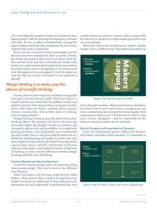 Design Thinking: Notes on Its Nature and Use. cont.
Design Research Quarterly 1:2 Dec. 2006	 – 17 – 	 www.designresearchsociety.org
out1
, technologically complex societies autocatalyze techno-
logical growth, and the resulting development accelerates
over time. We are, in effect, unintentionally creating the
highly sophisticated tools that may prevent the destruction
initiated with earlier created tools.
	 Key to the use or misuse of these technologies are the
decision processes employed by those in power. History
has shown that political decisions do not always favor the
best interests of all, and when critical factors include infor-
mation not easily understood by political decision makers,
that information may be disregarded or not even consid-
ered. My argument in recent papers2
is that the stakes are
now too high for critical information to be unheard or
ignored.
	 Science advisors have long been included among high-
level governmental advisory staffs. How their advice is
valued, however, has varied with the problem context, and
political interests have almost always trumped scientiﬁc
advice. More than ever before, scientiﬁc advice requires
serious consideration. And another kind of thinking
deserves equal attention.
	 Design thinking is in many ways the obverse of scientiﬁc
thinking. Where the scientist sifts facts to discover pat-
terns and insights, the designer invents new patterns and
concepts to address facts and possibilities. In a world with
growing problems that desperately need understand-
ing and insight, there is also great need for ideas that can
blend that understanding and insight in creative new solu-
tions. Implicit in this notion is the belief that design think-
ing can make special, valuable contributions to decision
making. In this paper, I will explore the nature of that kind
of thinking, its value, and the differences between design
thinking and other ways of thinking.
Finders, Makers and Applied Creativity
	 A sensitive observer might notice an interesting thing
about creative people. They tend to work in two different
ways (Figure 1).
	 Those who work in the ﬁrst way, might best be called
‘ﬁnders’. They exercise their creativity through discovery.
Finders are driven to understand, to ﬁnd explanations for
phenomena not well understood. In professional life, they
usually become scientists or scholars and are responsible
for much of our progress in understanding ourselves and
our surroundings.
	 Those who work in the second way are ‘makers’, equally
creative, but in a different way. They demonstrate their cre-
ativity through invention. Makers are driven to synthesize
what they know in new constructions, arrangements, pat-
terns, compositions and concepts that bring tangible, fresh
expressions of what can be. They become architects, engi-
neers, artists—designers —and are responsible for the
built environment in which we live and work.
Design Thinking vs Other Kinds of Thinking
	 Given the fundamental process differences between
how ﬁnders and makers think and work, it is reasonable to
	 Continued Q
Discovery
Oriented towardGG
Analysis
Invention
Oriented towardGG
Synthesis
Creative
Domain
Creative
Domain
Analysis Synthesis
Discovery
FindersMakers
Invention
Figure 1 Two-domain Creativity Model
Context:
symbolic vs realGG
Process:
analytic vs syntheticGG
Real
Symbolic
Analytic Synthetic
Analytic
Symbolic
Synthetic
Symbolic
Analytic
Real
Synthetic
Real
Figure 2 Map of Fields: Context and Process Differentiate
‘Design thinking is in many ways the
obverse of scientiﬁc thinking.’
 