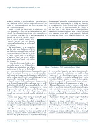 Design Research Quarterly 1:2 Dec. 2006	 – 20 – 	 www.designresearchsociety.org
Design Thinking: Notes on Its Nature and Use. cont.
works are evaluated to build knowledge. Knowledge using
and knowledge building are both structured processes con-
trolled by channels that contain and direct the production
and evaluation processes.
These channels are the systems of conventions and
rules under which a ﬁeld and its disciplines operate. They
embody the values and integrate the principles and mea-
sures that have evolved as ‘ways of doing and knowing’ as
the ﬁeld has matured. They may borrow
from or emulate aspects of other ﬁelds’
channels, but over time, they become
custom tailored to a ﬁeld as products of
its evolution.
	 The general model can be extended to
one that reﬂects the dual nature of ﬁelds
and disciplines suggested by the analytic/
synthetic dimension of the Map of Fields.
In Figure 7, this is done with an addition
of realms of theory and practice within
which paradigms of inquiry and applica-
tion operate3
.
	 Underlying knowledge building and
knowledge using in any ﬁeld are deep
foundation layers that direct and inform
higher levels all the way to the level of
overt procedure. In order from most fundamental to most
directly operational, these can be expressed as needs or
goals, values and measures. Qualities that a ﬁeld exhibits
on the surface and differences among ﬁelds can be best
understood by examining these foundations.
	 Figure 8 presents the foundation model diagrammatical-
ly. At the most fundamental level, a driving force—a need/
goal that must be satisﬁed—generates a ﬁeld. For any well-
deﬁned ﬁeld this usually can be encapsulated in a word,
the purpose for which the ﬁeld evolved. For disciplines, as
the focused specialties of a ﬁeld, it is frequently a need felt
strongly and seen purely enough to enlist individuals in a
career.
	 From a need or goal, values emerge to identify the quali-
ties important to fulﬁlling the need. The work of the ﬁeld is
evaluated in terms of these values. Both needs and values
exist at an abstract level, providing reference and founda-
tion against which procedures at an operational level can
be tested.
	 The third and fourth layers of the model take values
into the domain of action. The third layer, still relatively
abstract, is concerned with the interpretation of values into
measures that guide the creation of instruments to manage
the processes of knowledge using and building. Measures
are conveniently conceptualized as scales. Because they
include expressions for the description of quality at high
and low ends, and can have intermediate descriptions as
well, they form an ideal bridge from single-word notions
of value to evaluative dimensions. Most typically, measure-
ment scales are bipolar with a ‘good’ side and a ‘bad’ side
(e.g., true/false, right/wrong, works/doesn’t work, etc.), but
they need not be. Triangular and higher dimension scales
(essentially maps) also work, but are less readily applied.
Further, scales need not be continuous or even multi-
stepped. True/false is perfectly valid as a binary yes/no
proposition. And they need not be linear; whether steps are
uniform or progressively larger or smaller is not at issue—
the issue is resolution in the measurement of value.
	 The value frameworks created by measures guide the for-
mation of operational methods for producing and judging
work. Methods, in turn, combine into the familiar working
procedures and processes that encode the knowledge of the
discipline operationally for paradigms of both application
and inquiry.
	 Figure 9 uses the model to compare design with the four
previously introduced ﬁelds. The measures suggested are
examples, by no means a complete set.
	 Science is driven by the need for Understanding. To
achieve this goal, it values Correctness, in the sense that
theories can be evaluated for whether they are correct, as
best can be determined with current data. It also values
Thoroughness because understanding must be thorough
to remove uncertainty. Testability is valued because closure
Figure 8 Foundations: Fields Are Founded upon Values
Continued Q
knowledge
building
application
paradigm
knowledge
using
knowledge
building
inquiry
paradigm
knowledge
using
Principles
M
easures
Principles
M
easures
Procedures
Need/
Goal Values Measures
WorkProposal
Knowledge
realm of theory realm of practice
 