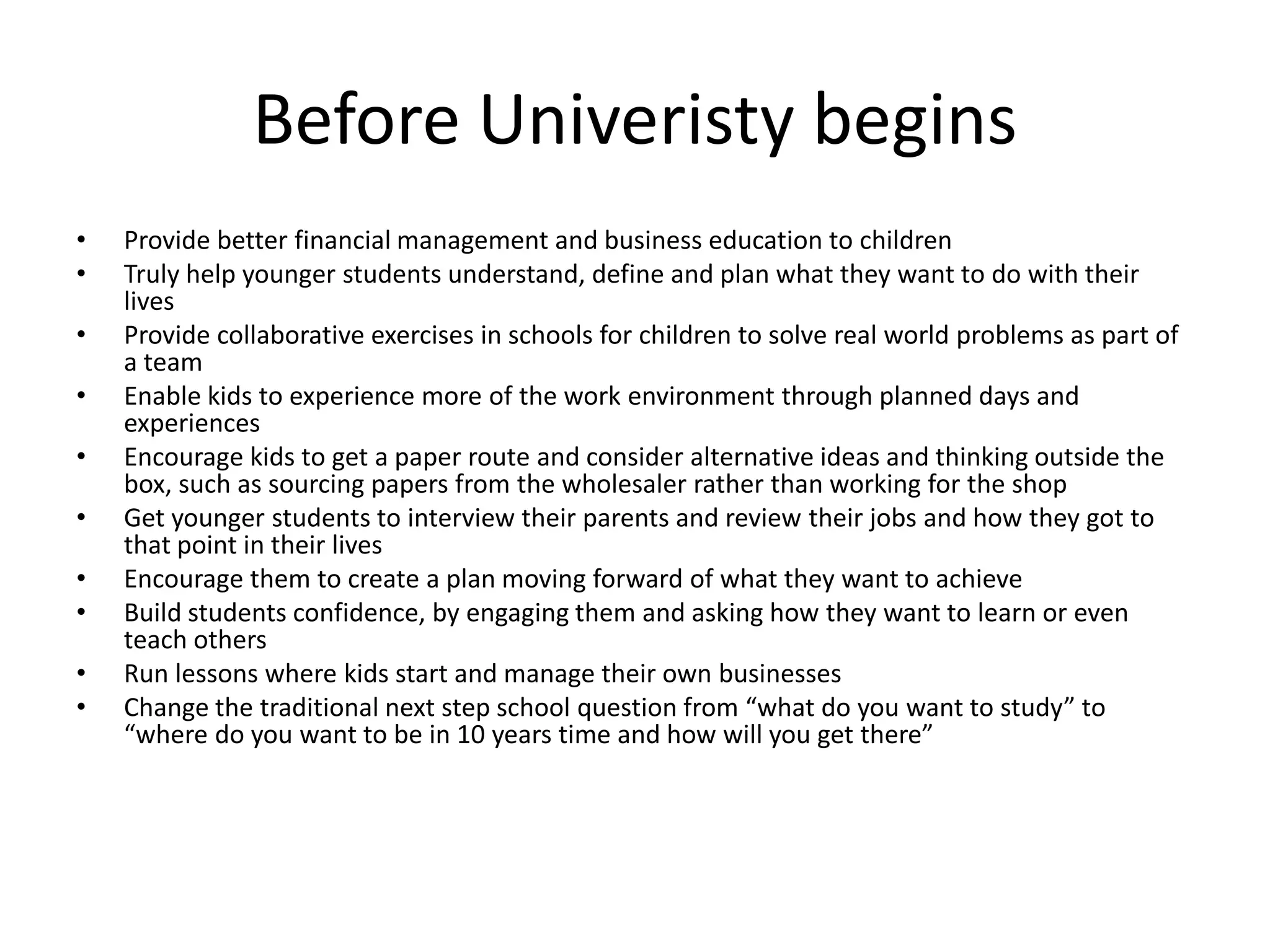 Before Univeristy begins
• Provide better financial management and business education to children
• Truly help younger students understand, define and plan what they want to do with their
lives
• Provide collaborative exercises in schools for children to solve real world problems as part of
a team
• Enable kids to experience more of the work environment through planned days and
experiences
• Encourage kids to get a paper route and consider alternative ideas and thinking outside the
box, such as sourcing papers from the wholesaler rather than working for the shop
• Get younger students to interview their parents and review their jobs and how they got to
that point in their lives
• Encourage them to create a plan moving forward of what they want to achieve
• Build students confidence, by engaging them and asking how they want to learn or even
teach others
• Run lessons where kids start and manage their own businesses
• Change the traditional next step school question from “what do you want to study” to
“where do you want to be in 10 years time and how will you get there”
 