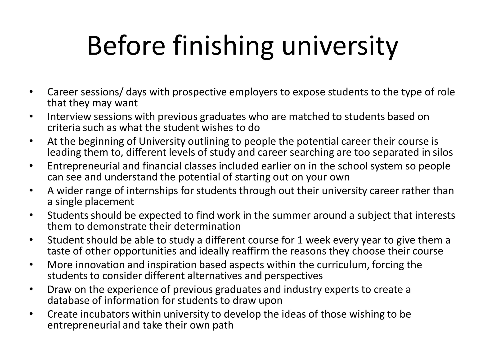 Before finishing university
• Career sessions/ days with prospective employers to expose students to the type of role
that they may want
• Interview sessions with previous graduates who are matched to students based on
criteria such as what the student wishes to do
• At the beginning of University outlining to people the potential career their course is
leading them to, different levels of study and career searching are too separated in silos
• Entrepreneurial and financial classes included earlier on in the school system so people
can see and understand the potential of starting out on your own
• A wider range of internships for students through out their university career rather than
a single placement
• Students should be expected to find work in the summer around a subject that interests
them to demonstrate their determination
• Student should be able to study a different course for 1 week every year to give them a
taste of other opportunities and ideally reaffirm the reasons they choose their course
• More innovation and inspiration based aspects within the curriculum, forcing the
students to consider different alternatives and perspectives
• Draw on the experience of previous graduates and industry experts to create a
database of information for students to draw upon
• Create incubators within university to develop the ideas of those wishing to be
entrepreneurial and take their own path
 