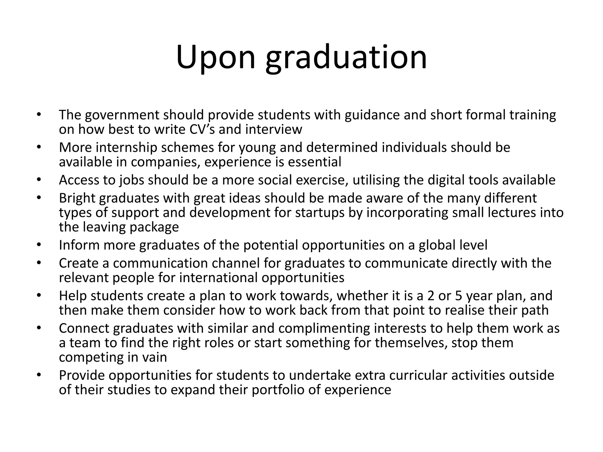 Upon graduation
• The government should provide students with guidance and short formal training
on how best to write CV’s and interview
• More internship schemes for young and determined individuals should be
available in companies, experience is essential
• Access to jobs should be a more social exercise, utilising the digital tools available
• Bright graduates with great ideas should be made aware of the many different
types of support and development for startups by incorporating small lectures into
the leaving package
• Inform more graduates of the potential opportunities on a global level
• Create a communication channel for graduates to communicate directly with the
relevant people for international opportunities
• Help students create a plan to work towards, whether it is a 2 or 5 year plan, and
then make them consider how to work back from that point to realise their path
• Connect graduates with similar and complimenting interests to help them work as
a team to find the right roles or start something for themselves, stop them
competing in vain
• Provide opportunities for students to undertake extra curricular activities outside
of their studies to expand their portfolio of experience
 