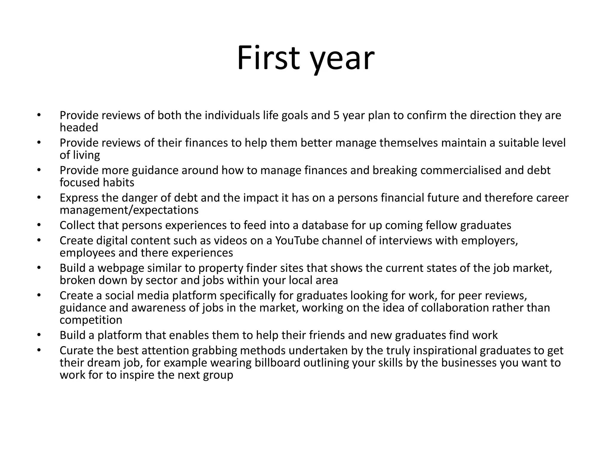 First year
• Provide reviews of both the individuals life goals and 5 year plan to confirm the direction they are
headed
• Provide reviews of their finances to help them better manage themselves maintain a suitable level
of living
• Provide more guidance around how to manage finances and breaking commercialised and debt
focused habits
• Express the danger of debt and the impact it has on a persons financial future and therefore career
management/expectations
• Collect that persons experiences to feed into a database for up coming fellow graduates
• Create digital content such as videos on a YouTube channel of interviews with employers,
employees and there experiences
• Build a webpage similar to property finder sites that shows the current states of the job market,
broken down by sector and jobs within your local area
• Create a social media platform specifically for graduates looking for work, for peer reviews,
guidance and awareness of jobs in the market, working on the idea of collaboration rather than
competition
• Build a platform that enables them to help their friends and new graduates find work
• Curate the best attention grabbing methods undertaken by the truly inspirational graduates to get
their dream job, for example wearing billboard outlining your skills by the businesses you want to
work for to inspire the next group
 