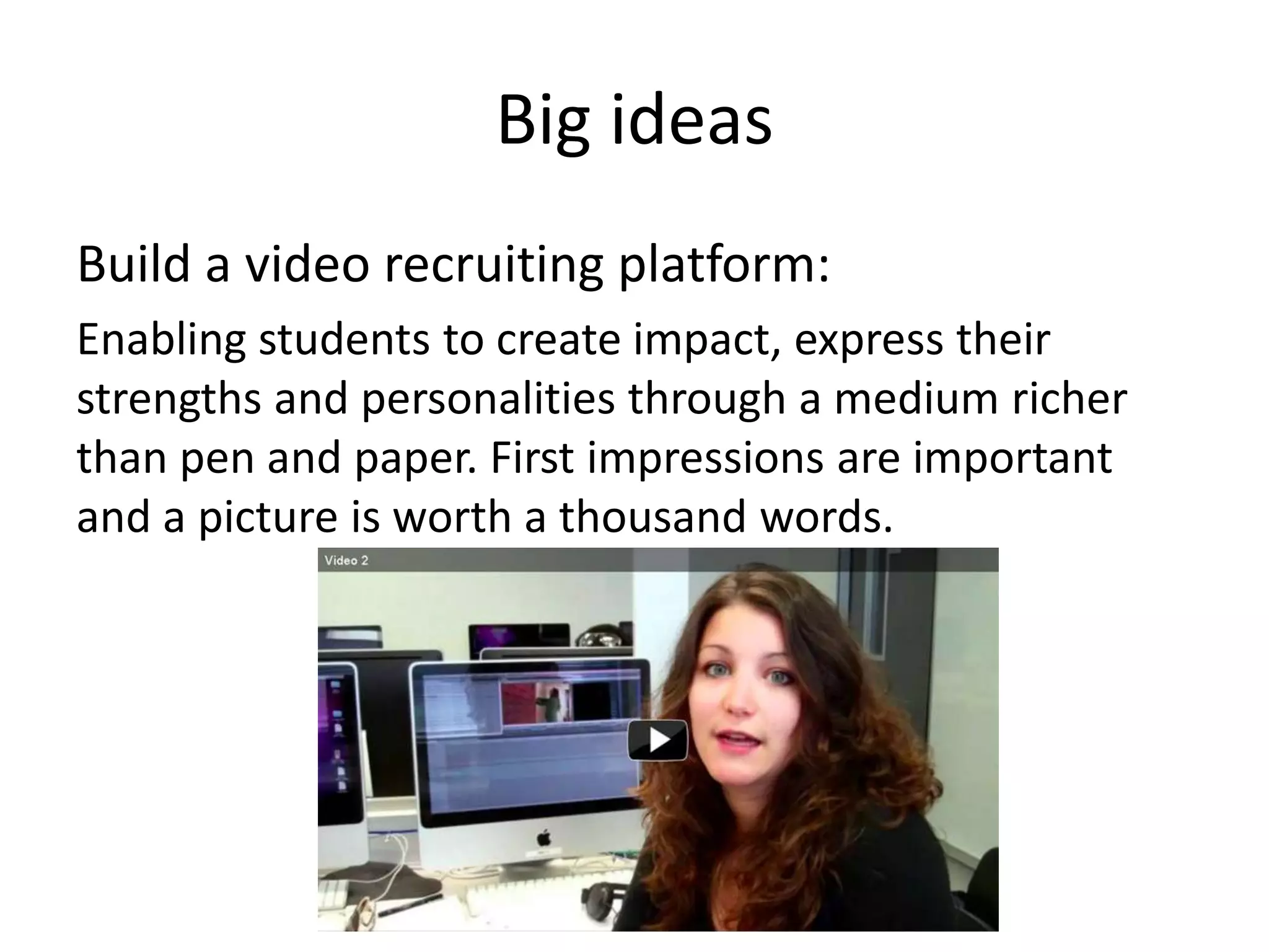 Big ideas
Build a video recruiting platform:
Enabling students to create impact, express their
strengths and personalities through a medium richer
than pen and paper. First impressions are important
and a picture is worth a thousand words.
 