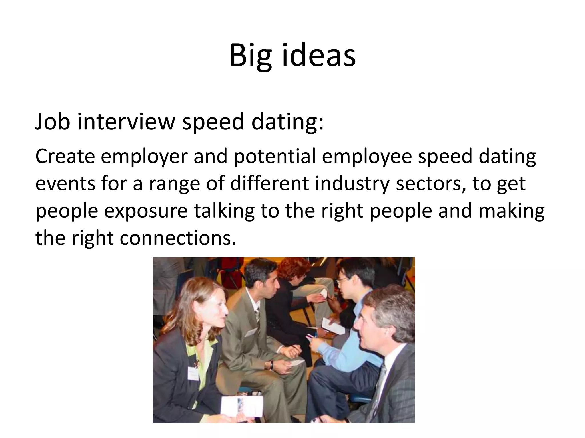 Big ideas
Job interview speed dating:
Create employer and potential employee speed dating
events for a range of different industry sectors, to get
people exposure talking to the right people and making
the right connections.
 