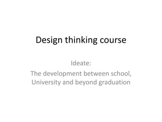 Design thinking course
Ideate:
The development between school,
University and beyond graduation
 