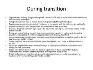 During transition
• Organise extra learning and group hang outs, similar to hack days or online lessons around business
and marketing techniques
• Help graduates learn how to market themselves properly to the right individuals
• Revolutionise the recruitment industry to be run by the people with the skills they are looking for
• Improve the support structure provided by universities for new graduates
• Provide a ‘big brothers/sister’ type figure who is currently working in a similar role to that person
dream position
• Encourage people looking for work by providing volunteering roles in exciting and stimulating
environments exposing them to new opportunities while keeping them fresh
• Incase awareness around the large variety of apprenticeships available beyond the modern day to
day ‘become a builder’ model
• Create employer and potential employee speed dating events for a range of different industry
sectors
• Encourage employers to create more internships to create a more solid wealth of experience
among the next generation
• Enable new starters to learn from the positive experience of those around them but also
understand their mistakes and the important learnings from those as well
• Enable and encourage migration between cities, to expand horizons and drive graduates to
locations where the work they seek may be available
 