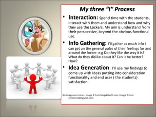 My three “I” ProcessMy three “I” Process
• Interaction:nteraction: Spend time with the students,
interact with them and understand how and why
they use the Lockers. My aim is understand from
their perspective, beyond the obvious functional
use.
• Info Gatheringnfo Gathering:: I’ll gather as much info I
can get on the general pulse of their feelings for and
around the locker. e.g Do they like the way it is?
What do they dislike about it? Can it be better?
How?
• Idea GenerationIdea Generation: I’ll use my findings to
come up with Ideas putting into consideration
functionality and end user ( the students)
satisfaction.
No images are mine - Image 1 from blogskillsoft.com, Image 2 from
zenoferoxblogspot.com
 