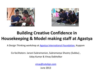 Building Creative Confidence in
Housekeeping & Model making staff at Agastya
A Design Thinking workshop at Agastya International Foundation, Kuppam
Co-facilitators: Janani Subramanian, Subramanya Shastry (Subbu) ,
Uday Kumar & Vinay Dabholkar
vinay@catalign.com
June 2013
 