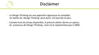 Disclaimer 
› Le Design Thinking est une approche rigoureuse et complète. 
Un atelier de Design Thinking peut durer 1/2 journée et plus. 
› Compte tenu du temps disponible, le présent atelier donne un aperçu 
du processus de Design Thinking , mais ne le représentera pas à 100%. 
