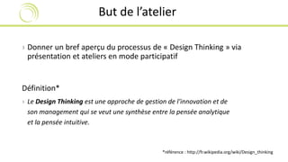 But de l’atelier 
› Donner un bref aperçu du processus de « Design Thinking » via 
présentation et ateliers en mode participatif 
Définition* 
› Le Design Thinking est une approche de gestion de l'innovation et de 
son management qui se veut une synthèse entre la pensée analytique 
et la pensée intuitive. 
*référence : http://fr.wikipedia.org/wiki/Design_thinking 
 