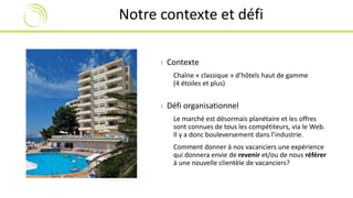 Notre contexte et défi 
› Contexte 
Chaîne « classique » d’hôtels haut de gamme 
(4 étoiles et plus) 
› Défi organisationnel 
Le marché est désormais planétaire et les offres 
sont connues de tous les compétiteurs, via le Web. 
Il y a donc bouleversement dans l’industrie. 
Comment donner à nos vacanciers une expérience 
qui donnera envie de revenir et/ou de nous référer 
à une nouvelle clientèle de vacanciers? 
 