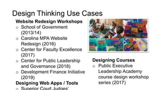 Design Thinking Use Cases
Website Redesign Workshops
o School of Government
(2013/14)
o Carolina MPA Website
Redesign (2016)
o Center for Faculty Excellence
(2017)
o Center for Public Leadership
and Governance (2018)
o Development Finance Initiative
(2019)
Designing Web Apps / Tools
Designing Courses
o Public Executive
Leadership Academy
course design workshop
series (2017)
 