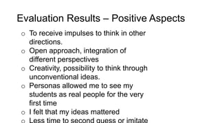 Evaluation Results – Positive Aspects
o To receive impulses to think in other
directions.
o Open approach, integration of
different perspectives
o Creativity, possibility to think through
unconventional ideas.
o Personas allowed me to see my
students as real people for the very
first time
o I felt that my ideas mattered
 