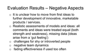Evaluation Results – Negative Aspects
o It is unclear how to move from first ideas to
further development of innovative, marketable
products / services.
o Realistic assessments of models and ideas: all
comments and ideas were treated equal (both
strength and weakness), missing data (ideas
arise from a ‘gut feeling’)
o challenges for shy or introverted people
o negative team dynamics
o fading effectiveness if used too often
 