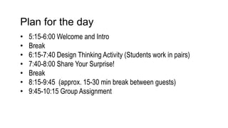 Plan for the day
• 5:15-6:00 Welcome and Intro
• Break
• 6:15-7:40 Design Thinking Activity (Students work in pairs)
• 7:40-8:00 Share Your Surprise!
• Break
• 8:15-9:45 (approx. 15-30 min break between guests)
• 9:45-10:15 Group Assignment
 