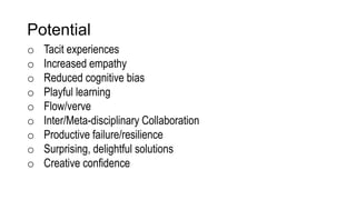 Potential
o Tacit experiences
o Increased empathy
o Reduced cognitive bias
o Playful learning
o Flow/verve
o Inter/Meta-disciplinary Collaboration
o Productive failure/resilience
o Surprising, delightful solutions
o Creative confidence
 