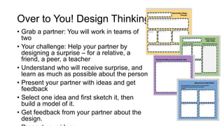 • Grab a partner: You will work in teams of
two
• Your challenge: Help your partner by
designing a surprise – for a relative, a
friend, a peer, a teacher
• Understand who will receive surprise, and
learn as much as possible about the person
• Present your partner with ideas and get
feedback
• Select one idea and first sketch it, then
build a model of it.
• Get feedback from your partner about the
design.
Over to You! Design Thinking Cycle
 