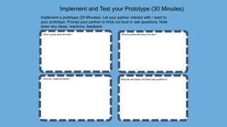 Implement and Test your Prototype (30 Minutes)
Implement a prototype (20 Minutes). Let your partner interact with / react to
your prototype. Prompt your partner to think out loud or ask questions. Note
down any ideas, reactions, feedback.
5 minutes each.
What is great about this idea? What is problematic about this idea?
How can I make this better? What are next steps? Are there open questions?
 