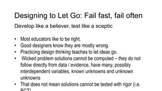Designing to Let Go: Fail fast, fail often
Develop like a believer, test like a sceptic
• Most educators like to be right.
• Good designers know they are mostly wrong.
• Practicing design thinking teaches to let ideas go.
• Wicked problem solutions cannot be computed – they do not
follow directly from data / evidence, have many, possibly
interdependent variables, known unknowns and unknown
unknowns
• That does not mean solutions cannot be tested with rigor (i.e.
 