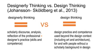 Designerly Thinking vs. Design Thinking
(Johansson‐ Sköldberg et al., 2013)
designerly thinking
scholarly discourse, analysis,
reflection of the professional
designer’s practice (skills and
competence)
design thinking
design practice and competence
used beyond the design context
(including art and architecture),
for and with people without a
scholarly background in design
vs
.
 