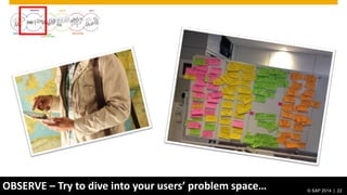 © 2014 SAP AG. All rights reserved. 22© SAP 2012 | 22© SAP 2014 | 22
OBSERVE – Try to dive into your users’ problem space…
 