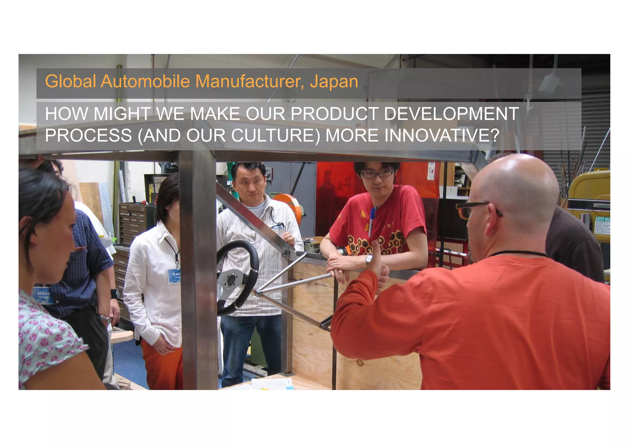 Global Automobile Manufacturer, Japan
HOW MIGHT WE MAKE OUR PRODUCT DEVELOPMENT
PROCESS (AND OUR CULTURE) MORE INNOVATIVE?




                                        Banny Banerjee, Stanford University
 