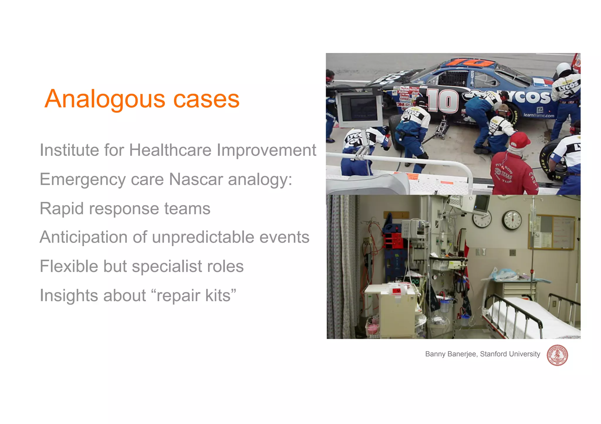 Analogous cases
Institute for Healthcare Improvement
Emergency care Nascar analogy:
Rapid response teams
Anticipation of unpredictable events
Flexible but specialist roles
Insights about “repair kits”


                                       Banny Banerjee, Stanford University
 