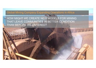Global Mining Company Expanding Operations in Africa

HOW MIGHT WE CREATE NEW MODELS FOR MINING
THAT LEAVE COMMUNITIES IN BETTER CONDITION
THAN BEFORE WE ENTERED?




                                               Banny Banerjee, Stanford University
 