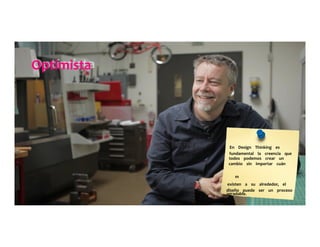 Optimista	
  	
  	
  	
  	
  
En	
  	
  	
  	
  Design	
  	
  	
  	
  Thinking	
  	
  	
  	
  es	
  	
  	
  	
  	
  
fundamental	
  	
  	
  	
  la	
  	
  	
  	
  creencia	
  	
  	
  	
  que	
  	
  	
  	
  	
  
todos	
  	
  	
  	
  podemos	
  	
  	
  	
  crear	
  	
  	
  	
  un	
  	
  	
  	
  	
  
cambio	
  	
  	
  	
  sin	
  	
  	
  	
  importar	
  	
  	
  	
  cuán	
  	
  	
  	
  	
  
	
  	
  	
  	
  	
  
m	
  
existen	
  	
  	
  	
  a	
  	
  	
  	
  su	
  	
  	
  	
  alrededor,	
  	
  	
  	
  el	
  	
  	
  	
  	
  
diseño	
  	
  	
  	
  puede	
  	
  	
  	
  ser	
  	
  	
  	
  un	
  	
  	
  	
  proceso	
  	
  	
  	
  	
  
agradable.	
  	
  	
  	
  	
  
 