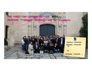 Por	
  	
  	
  	
  esto	
  	
  	
  	
  los	
  	
  	
  	
  programas	
  	
  	
  	
  de	
  	
  	
  	
  MBA	
  	
  	
  	
  	
  	
  	
  	
  	
  
incluyen	
  	
  	
  	
  	
  	
  	
  	
  design	
  	
  	
  	
  thinking	
  	
  	
  	
  es	
  	
  	
  	
  su	
  	
  	
  	
  currículo	
  	
  	
  	
  	
  
Stanford	
  	
  	
  	
  University	
  	
  	
  	
  	
  
Berkeley	
  	
  	
  	
  University	
  	
  	
  	
  	
  	
  	
  	
  	
  
niv	
  
niv	
  
UniAndes	
  	
  	
  	
  Colombia	
  	
  	
  	
  ...	
  	
  	
  	
  	
  
	
  	
  	
  	
  	
  
 