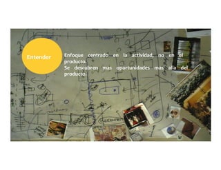 Enfoque	
  	
  	
  	
  centrado	
  	
  	
  	
  en	
  	
  	
  	
  la	
  	
  	
  	
  actividad,	
  	
  	
  	
  no	
  	
  	
  	
  en	
  	
  	
  	
  el	
  	
  	
  	
  
producto.	
  	
  	
  	
  	
  
Se	
  	
  	
  	
  descubren	
  	
  	
  	
  mas	
  	
  	
  	
  oportunidades	
  	
  	
  	
  mas	
  	
  	
  	
  alla	
  	
  	
  	
  del	
  	
  	
  	
  
producto.	
  
Entender	
  	
  	
  	
  	
  
 