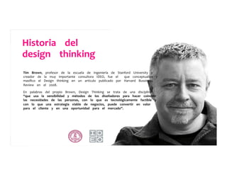 Tim	
  	
  	
  	
  Brown,	
  	
  	
  	
  profesor	
  	
  	
  	
  de	
  	
  	
  	
  la	
  	
  	
  	
  escuela	
  	
  	
  	
  de	
  	
  	
  	
  Ingeniería	
  	
  	
  	
  de	
  	
  	
  	
  Stanford	
  	
  	
  	
  University	
  	
  	
  	
  y	
  	
  	
  	
  	
  
creador	
  	
  	
  	
  de	
  	
  	
  	
  la	
  	
  	
  	
  muy	
  	
  	
  	
  importante	
  	
  	
  	
  consultora	
  	
  	
  	
  IDEO,	
  	
  	
  	
  fue	
  	
  	
  	
  el	
  	
  	
  	
  	
  	
  	
  	
  que	
  	
  	
  	
  conceptualizo	
  	
  	
  	
  y	
  	
  	
  	
  	
  
masiﬁco	
  	
  	
  	
  el	
  	
  	
  	
  Design	
  	
  	
  	
  thinking	
  	
  	
  	
  en	
  	
  	
  	
  un	
  	
  	
  	
  artículo	
  	
  	
  	
  publicado	
  	
  	
  	
  por	
  	
  	
  	
  Harvard	
  	
  	
  	
  Bussiness	
  	
  	
  	
  	
  
Review	
  	
  	
  	
  en	
  	
  	
  	
  el	
  	
  	
  	
  2008.	
  	
  	
  	
  	
  
	
  	
  	
  	
  	
  
En	
  	
  	
  	
  palabras	
  	
  	
  	
  del	
  	
  	
  	
  propio	
  	
  	
  	
  Brown,	
  	
  	
  	
  Design	
  	
  	
  	
  Thinking	
  	
  	
  	
  se	
  	
  	
  	
  trata	
  	
  	
  	
  de	
  	
  	
  	
  una	
  	
  	
  	
  disciplina	
  	
  	
  	
  	
  
“que	
  	
  	
  	
  usa	
  	
  	
  	
  la	
  	
  	
  	
  sensibilidad	
  	
  	
  	
  y	
  	
  	
  	
  métodos	
  	
  	
  	
  de	
  	
  	
  	
  los	
  	
  	
  	
  diseñadores	
  	
  	
  	
  para	
  	
  	
  	
  hacer	
  	
  	
  	
  coincidir	
  	
  	
  	
  	
  
las	
  	
  	
  	
  necesidades	
  	
  	
  	
  de	
  	
  	
  	
  las	
  	
  	
  	
  personas,	
  	
  	
  	
  con	
  	
  	
  	
  lo	
  	
  	
  	
  que	
  	
  	
  	
  es	
  	
  	
  	
  tecnológicamente	
  	
  	
  	
  factible	
  	
  	
  	
  y	
  	
  	
  	
  	
  
con	
  	
  	
  	
  lo	
  	
  	
  	
  que	
  	
  	
  	
  una	
  	
  	
  	
  estrategia	
  	
  	
  	
  viable	
  	
  	
  	
  de	
  	
  	
  	
  negocios,	
  	
  	
  	
  puede	
  	
  	
  	
  convertir	
  	
  	
  	
  en	
  	
  	
  	
  valor	
  	
  	
  	
  	
  
para	
  	
  	
  	
  el	
  	
  	
  	
  cliente	
  	
  	
  	
  y	
  	
  	
  	
  en	
  	
  	
  	
  una	
  	
  	
  	
  oportunidad	
  	
  	
  	
  para	
  	
  	
  	
  el	
  	
  	
  	
  mercado”.	
  	
  	
  	
  	
  
Historia	
  	
  	
  	
  del	
  	
  	
  	
  	
  	
  	
  	
  	
  
design	
  	
  	
  	
  thinking	
  	
  	
  	
  	
  
 