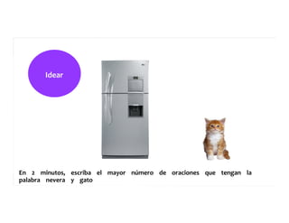 Idear	
  	
  	
  	
  	
  
En	
  	
  	
  	
  2	
  	
  	
  	
  minutos,	
  	
  	
  	
  escriba	
  	
  	
  	
  el	
  	
  	
  	
  mayor	
  	
  	
  	
  número	
  	
  	
  	
  de	
  	
  	
  	
  oraciones	
  	
  	
  	
  que	
  	
  	
  	
  tengan	
  	
  	
  	
  la	
  	
  	
  	
  	
  
palabra	
  	
  	
  	
  nevera	
  	
  	
  	
  y	
  	
  	
  	
  gato	
  	
  	
  	
  	
  
 
