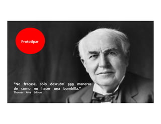 "No	
  	
  	
  	
  fracasé,	
  	
  	
  	
  sólo	
  	
  	
  	
  descubrí	
  	
  	
  	
  999	
  	
  	
  	
  maneras	
  	
  	
  	
  	
  
de	
  	
  	
  	
  como	
  	
  	
  	
  no	
  	
  	
  	
  hacer	
  	
  	
  	
  una	
  	
  	
  	
  bombilla.”	
  	
  	
  	
  	
  	
  	
  	
  	
  	
  	
  	
  	
  
Thomas	
  	
  	
  	
  Alva	
  	
  	
  	
  Edison	
  	
  	
  	
  	
  
Prototipar	
  	
  	
  	
  	
  
 