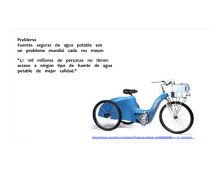 Problema	
  	
  	
  	
  	
  
Fuentes	
  	
  	
  	
  seguras	
  	
  	
  	
  de	
  	
  	
  	
  agua	
  	
  	
  	
  potable	
  	
  	
  	
  son	
  	
  	
  	
  	
  
un	
  	
  	
  	
  problema	
  	
  	
  	
  mundial	
  	
  	
  	
  cada	
  	
  	
  	
  vez	
  	
  	
  	
  mayor.	
  	
  	
  	
  	
  
	
  	
  	
  	
  	
  	
  	
  	
  	
  
"1,1	
  	
  	
  	
  mil	
  	
  	
  	
  millones	
  	
  	
  	
  de	
  	
  	
  	
  personas	
  	
  	
  	
  no	
  	
  	
  	
  tienen	
  	
  	
  	
  	
  
acceso	
  	
  	
  	
  a	
  	
  	
  	
  ningún	
  	
  	
  	
  tipo	
  	
  	
  	
  de	
  	
  	
  	
  fuente	
  	
  	
  	
  de	
  	
  	
  	
  agua	
  	
  	
  	
  	
  
potable	
  	
  	
  	
  de	
  	
  	
  	
  mejor	
  	
  	
  	
  calidad."	
  	
  	
  	
  	
  	
  	
  	
  	
  
http://www.youtube.com/watch?feature=player_embedded&v=-­‐-­‐-­‐U-­‐-­‐-­‐mvfyiao	
  	
  	
  	
  	
  
 