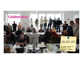 Colaborativo	
  	
  	
  	
  	
  
Design	
  	
  	
  	
  Thinking	
  	
  	
  	
  requiere	
  	
  	
  	
  	
  
conversaciones,	
  	
  	
  	
  críticas	
  	
  	
  	
  y	
  	
  	
  	
  	
  
	
  	
  	
  	
  	
  
Se	
  	
  	
  	
  debe	
  	
  	
  	
  entender	
  	
  	
  	
  los	
  	
  	
  	
  	
  
beneﬁcios	
  	
  	
  	
  de	
  	
  	
  	
  las	
  	
  	
  	
  	
  
perspectivas	
  	
  	
  	
  múltiples.	
  	
  	
  	
  	
  
 