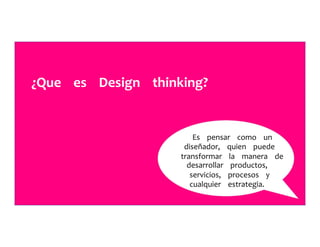 ¿Que	
  	
  	
  	
  es	
  	
  	
  	
  Design	
  	
  	
  	
  thinking?	
  	
  	
  	
  	
  
Es	
  	
  	
  	
  pensar	
  	
  	
  	
  como	
  	
  	
  	
  un	
  	
  	
  	
  	
  
diseñador,	
  	
  	
  	
  quien	
  	
  	
  	
  puede	
  	
  	
  	
  	
  
transformar	
  	
  	
  	
  la	
  	
  	
  	
  manera	
  	
  	
  	
  de	
  	
  	
  	
  	
  
desarrollar	
  	
  	
  	
  productos,	
  	
  	
  	
  	
  
servicios,	
  	
  	
  	
  procesos	
  	
  	
  	
  y	
  	
  	
  	
  	
  
cualquier	
  	
  	
  	
  estrategia.	
  	
  	
  	
  	
  
 