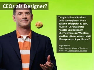CEOs als Designer?
                     “Design skills und Business
                      skills konvergieren. Um in
                      Zukunft erfolgreich zu sein,
                      müssen Führungskräfte
                      Ansätze von Designern
                      übernehmen… zu ‘Meistern
                      von Heuristiken’ werden statt
                      Managern von Algorithmen”.

                      Roger Martin,
                      Dekan Rotman School of Business,
                      Autor von The Design of Business
 