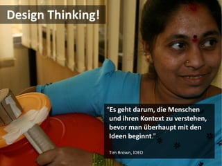 Design Thinking!




                   “Es geht darum, die Menschen
                    und ihren Kontext zu verstehen,
                    bevor man überhaupt mit den
                    Ideen beginnt.”

                   Tim Brown, IDEO
 