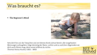 Setz dich hin vor die Tatsachen wie ein kleines Kind und sei bereit, alle vorgefassten
Meinungen aufzugeben, folge demütig der Natur, wohin und zu welchen Abgründen sie
dich auch führen mag, denn sonst erfährst du nichts.
Thomas Henry Huxley ( 1825 - 1895)
Was braucht es?
▪ The Beginner‘s Mind
 