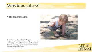 ▪ The Beginner‘s Mind
Experiment: Lass dir die Augen
verbinden und irgendeinen Gegenstand
geben. Versuch ihn mit deinen anderen
Sinnen zu entdecken.
Was braucht es?
 