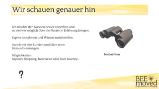 Wir schauen genauer hin
Beobachten
Ich möchte den Kunden besser verstehen und
so viel wie möglich über die Nutzer in Erfahrung bringen.
Eigene Annahmen und Wissen zurückstellen.
Sprich mit den Kunden und kläre seine
Herausforderungen.
Möglichkeiten:
Mystery Shopping, Interviews oder User Journey…
 