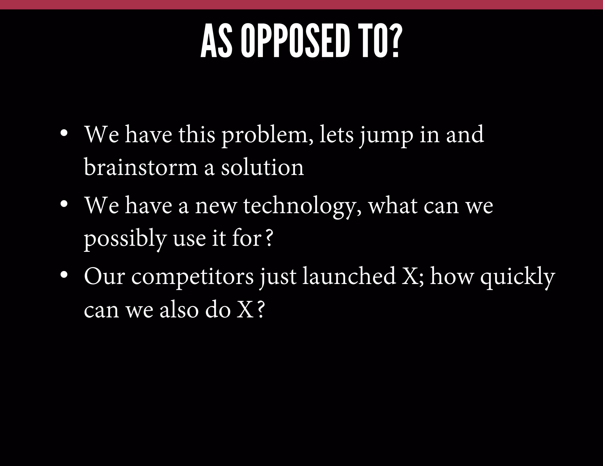 AS OPPOSED TO?
•  We have this problem, lets jump in and
brainstorm a solution
•  We have a new technology, what can we
possibly use it for?
•  Our competitors just launched X; how quickly
can we also do X?

 