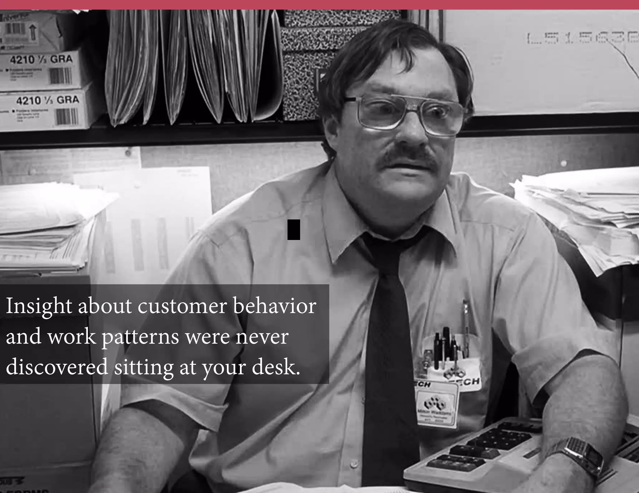 Insight about customer behavior
and work patterns were never
discovered sitting at your desk.

	
  	
  

*

 