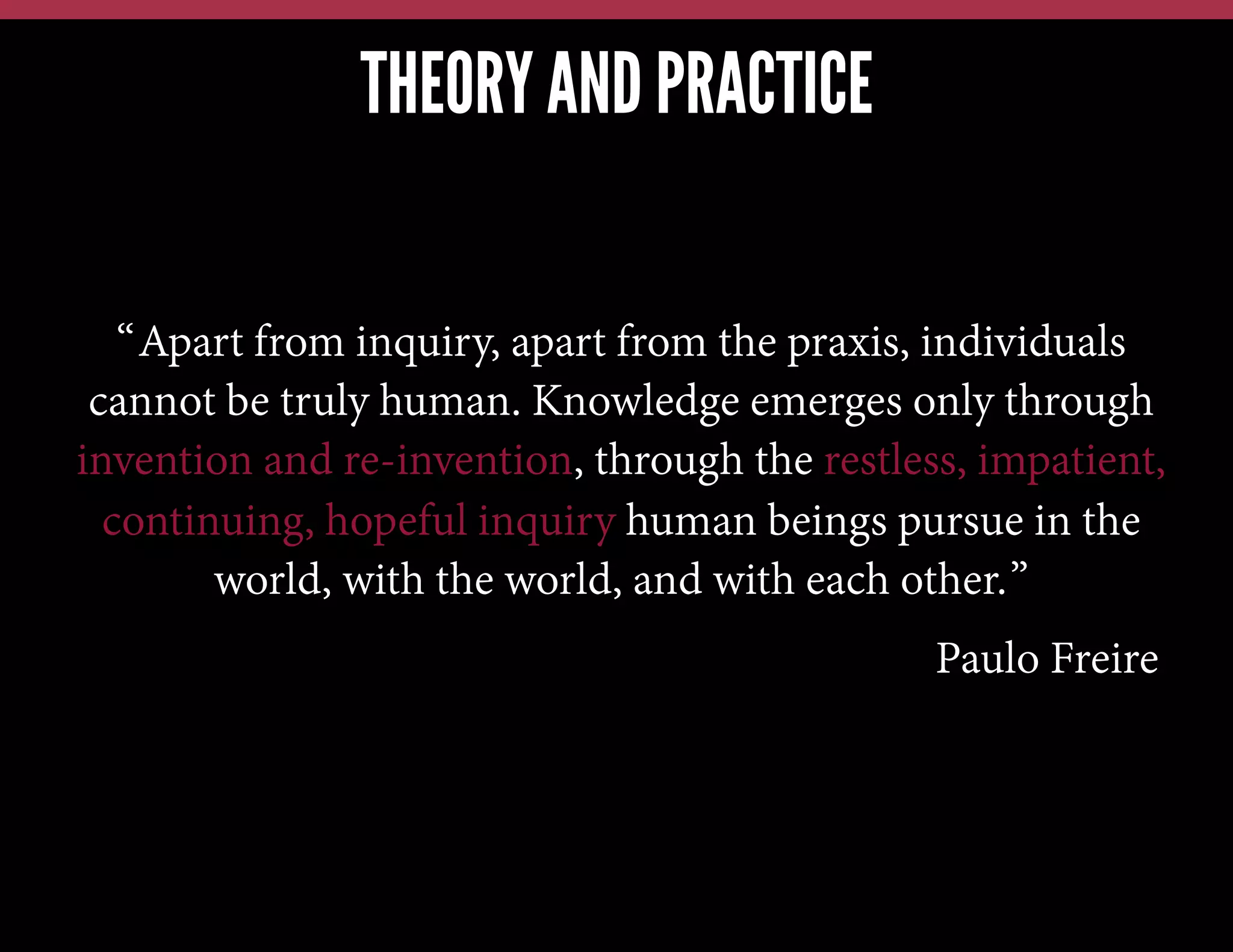THEORY AND PRACTICE
“Apart from inquiry, apart from the praxis, individuals
cannot be truly human. Knowledge emerges only through
invention and re-invention, through the restless, impatient,
continuing, hopeful inquiry human beings pursue in the
world, with the world, and with each other.”
Paulo Freire

 