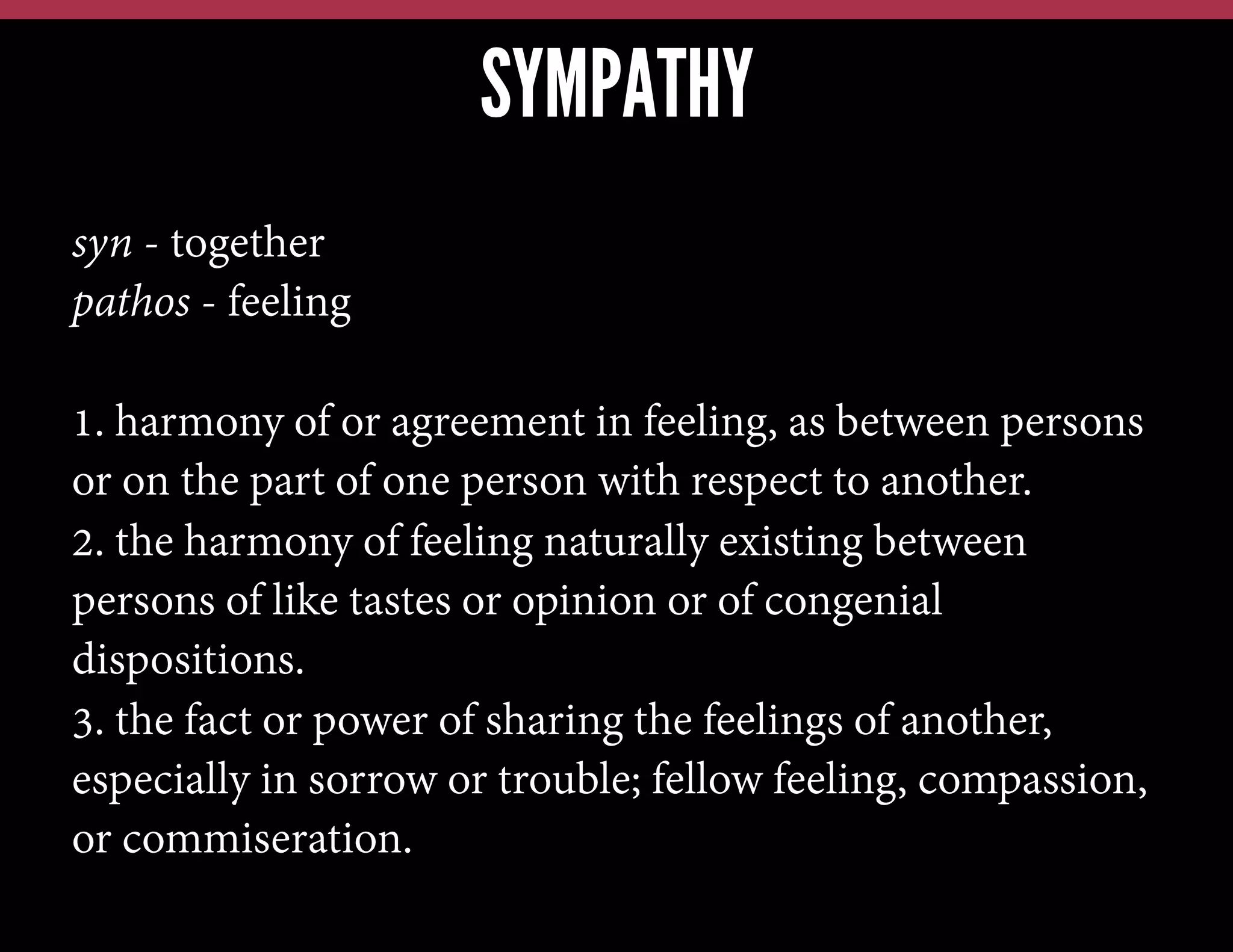 SYMPATHY
syn - together
pathos - feeling
1. harmony of or agreement in feeling, as between persons
or on the part of one person with respect to another.
2. the harmony of feeling naturally existing between
persons of like tastes or opinion or of congenial
dispositions.
3. the fact or power of sharing the feelings of another,
especially in sorrow or trouble; fellow feeling, compassion,
or commiseration.

 