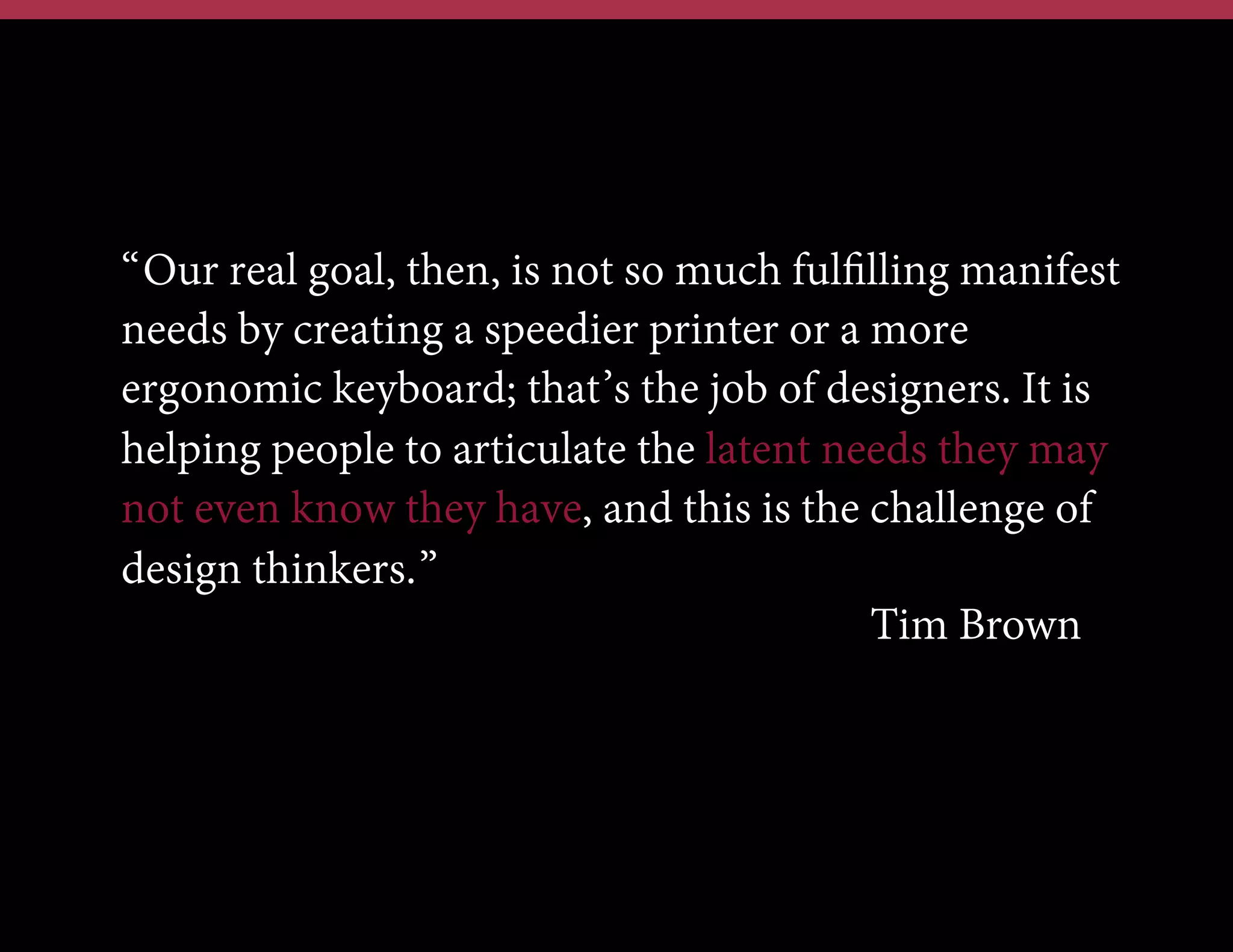 “Our real goal, then, is not so much fulﬁlling manifest
needs by creating a speedier printer or a more
ergonomic keyboard; that’s the job of designers. It is
helping people to articulate the latent needs they may
not even know they have, and this is the challenge of
design thinkers.”
Tim Brown

 