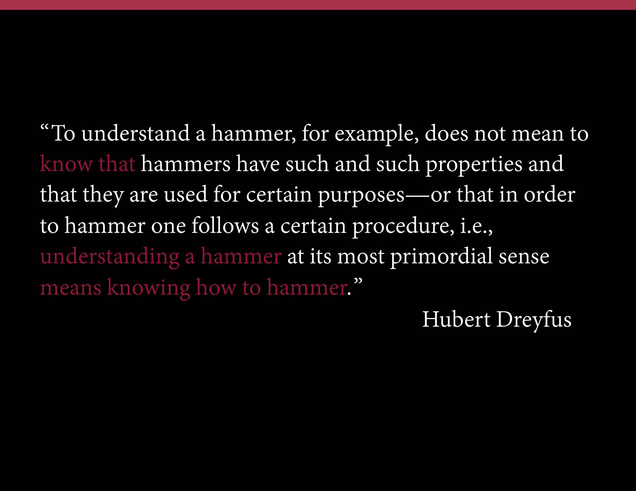 “To understand a hammer, for example, does not mean to
know that hammers have such and such properties and
that they are used for certain purposes—or that in order
to hammer one follows a certain procedure, i.e.,
understanding a hammer at its most primordial sense
means knowing how to hammer.”
Hubert Dreyfus

 