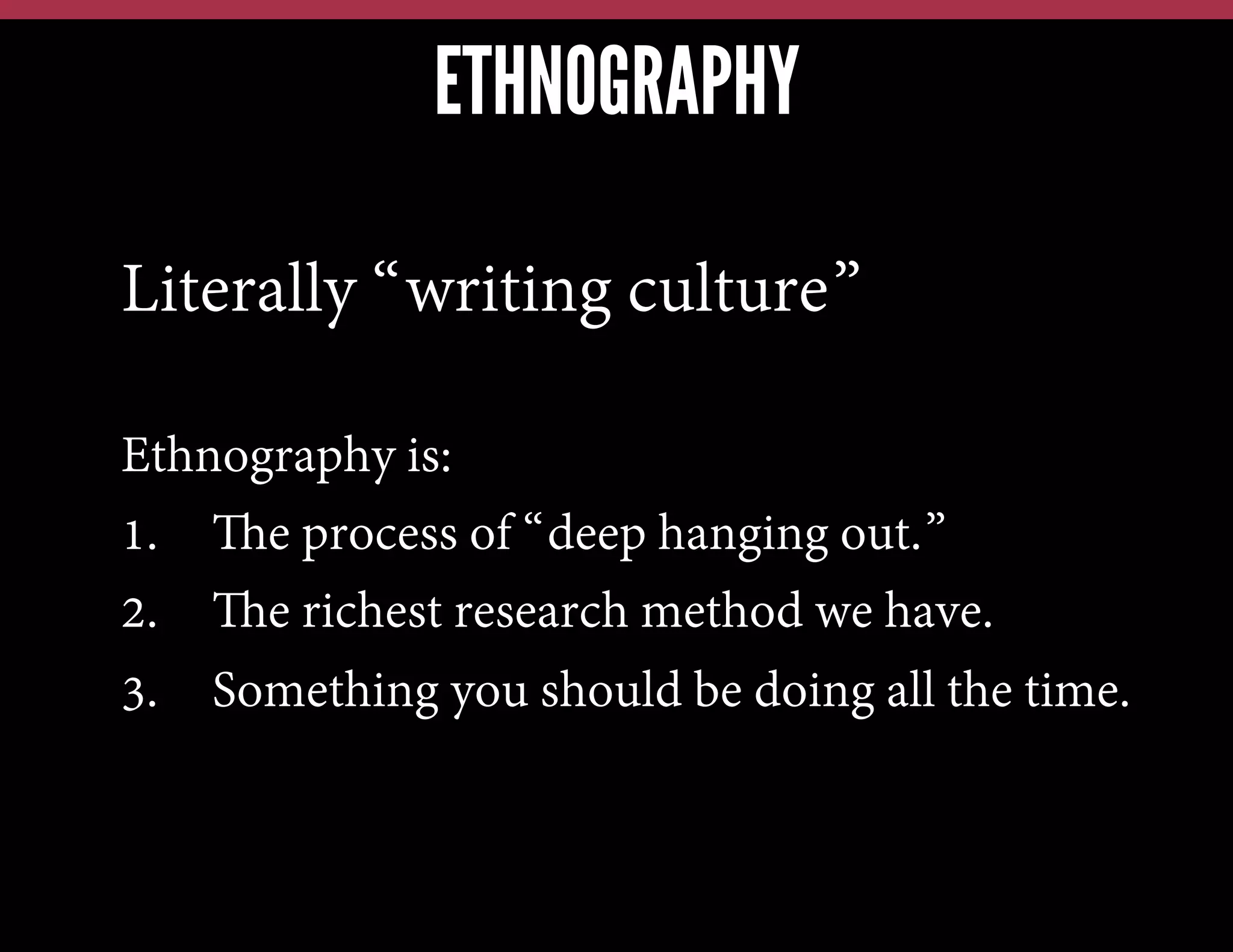 ETHNOGRAPHY
Literally “writing culture”
Ethnography is:
1.  The process of “deep hanging out.”
2.  The richest research method we have.
3.  Something you should be doing all the time.

 